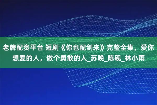 老牌配资平台 短剧《你也配剑来》完整全集，爱你想爱的人，做个勇敢的人_苏晚_陈砚_林小雨