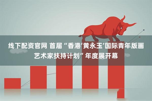 线下配资官网 首届“香港‘黄永玉’国际青年版画艺术家扶持计划”年度展开幕