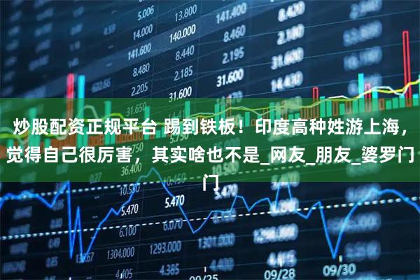 炒股配资正规平台 踢到铁板！印度高种姓游上海，觉得自己很厉害，其实啥也不是_网友_朋友_婆罗门