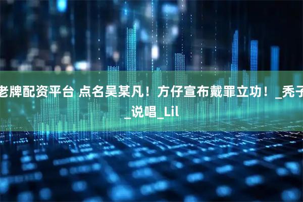 老牌配资平台 点名吴某凡！方仔宣布戴罪立功！_秃子_说唱_Lil