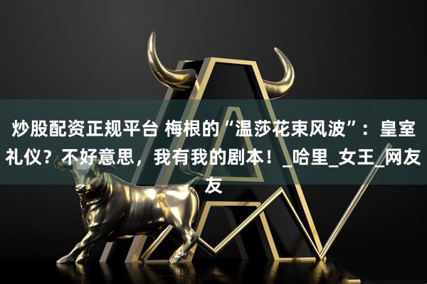 炒股配资正规平台 梅根的“温莎花束风波”：皇室礼仪？不好意思，我有我的剧本！_哈里_女王_网友