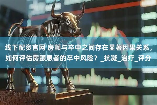 线下配资官网 房颤与卒中之间存在显著因果关系，如何评估房颤患者的卒中风险？_抗凝_治疗_评分