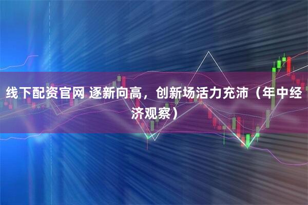 线下配资官网 逐新向高，创新场活力充沛（年中经济观察）