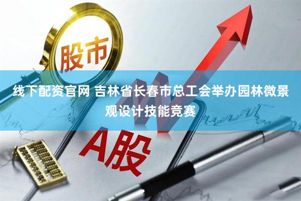 线下配资官网 吉林省长春市总工会举办园林微景观设计技能竞赛