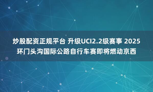 炒股配资正规平台 升级UCI2.2级赛事 2025环门头沟国际公路自行车赛即将燃动京西
