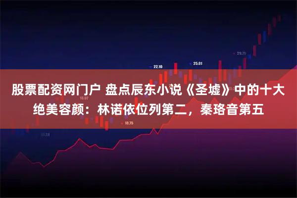 股票配资网门户 盘点辰东小说《圣墟》中的十大绝美容颜：林诺依位列第二，秦珞音第五